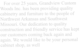 For over 25 years, Grandview Custom Woods Inc. has been providing quality cabinetry and furniture to the people of Northwest Arkansas and Southwest Missouri. Our dedication to quality construction and friendly service has kept our customers coming back again and again. We would like to be your personal cabinet shop, as well