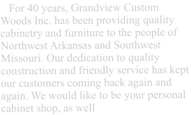 For over 25 years, Grandview Custom Woods Inc. has been providing quality cabinetry and furniture to the people of Northwest Arkansas and Southwest Missouri. Our dedication to quality construction and friendly service has kept our customers coming back again and again. We would like to be your personal cabinet shop, as well